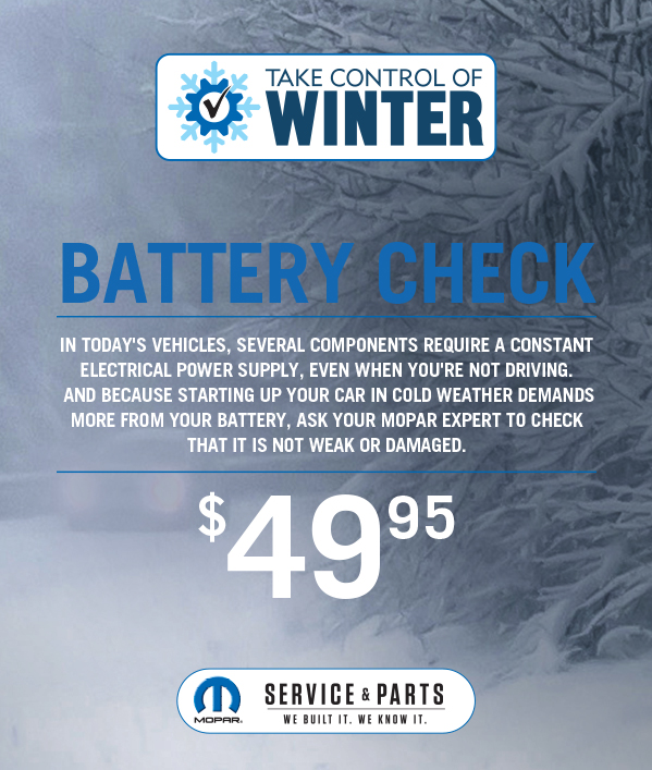 Battery Check 49.95≠In today's vehicle's several components require a constant electrical power supply, even when you're not driving. And because starting up your car in cold weather demands more from your battery, ask your Mopar expert to check that it is not weak or damaged.